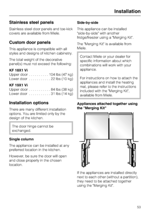 Page 53Stainless steel panels
Stainless steel door panels and toe-kick
covers are available from Miele.
Custom door panels
This appliance is compatible with all
styles and designs of kitchen cabinetry.
The total weight of the decorative
panel(s) must not exceed the following:
KF 18X1 Vi
Upper door..........104lbs(47kg)
Lower door...........22lbs(10kg)
KF 19X1 Vi
Upper door...........84lbs(38kg)
Lower door...........31lbs(14kg)
Installation options
There are many different installation
options. You are limited...