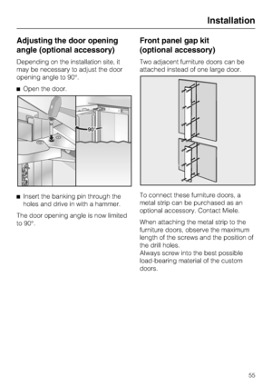 Page 55Adjusting the door opening
angle (optional accessory)
Depending on the installation site, it
may be necessary to adjust the door
opening angle to 90°.
Open the door.
Insert the banking pin through the
holes and drive in with a hammer.
The door opening angle is now limited
to 90°.
Front panel gap kit
(optional accessory)
Two adjacent furniture doors can be
attached instead of one large door.
To connect these furniture doors, a
metal strip can be purchased as an
optional accessory. Contact Miele.
When...