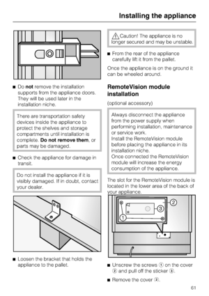 Page 61Donotremove the installation
supports from the appliance doors.
They will be used later in the
installation niche.
There are transportation safety
devices inside the appliance to
protect the shelves and storage
compartments until installation is
complete.Do not remove them,or
parts may be damaged.
Check the appliance for damage in
transit.
Do not install the appliance if it is
visibly damaged. If in doubt, contact
your dealer.

Loosen the bracket that holds the
appliance to the pallet.
Caution! The...