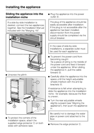 Page 66Sliding the appliance into the
installation niche
If a side-by-side installation is
desired, connect the two appliances
together. See the Installation Manual
included with the Merging Kit.
Unscrew the plinth.

To protect the corners of the
installation space, attach the
supplied edge protectoron both
sides with adhesive tape.Plug the appliance into the power
outlet.The plug of the appliance should be
easily accessible after installation.
If the plug is not accessible after the
appliance has been...