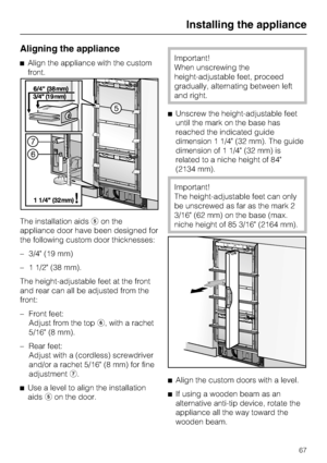 Page 67Aligning the appliance
Align the appliance with the custom
front.
The installation aidson the
appliance door have been designed for
the following custom door thicknesses:
– 3/4 (19 mm)
– 1 1/2 (38 mm).
The height-adjustable feet at the front
and rear can all be adjusted from the
front:
–
Front feet:
Adjust from the top, with a rachet
5/16 (8 mm).
–
Rear feet:
Adjust with a (cordless) screwdriver
and/or a rachet 5/16 (8 mm) for fine
adjustment.

Use a level to align the installation
aidson the...