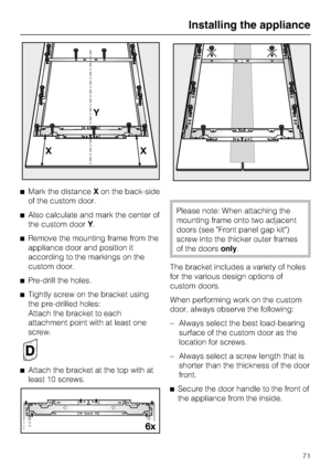 Page 71Mark the distanceXon the back-side
of the custom door.
Also calculate and mark the center of
the custom doorY.
Remove the mounting frame from the
appliance door and position it
according to the markings on the
custom door.
Pre-drill the holes.

Tightly screw on the bracket using
the pre-drilled holes:
Attach the bracket to each
attachment point with at least one
screw.

Attach the bracket at the top with at
least 10 screws.
Please note: When attaching the
mounting frame onto two adjacent
doors (see...