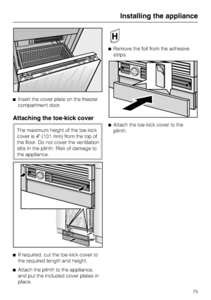 Page 75Insert the cover plate on the freezer
compartment door.
Attaching the toe-kick cover
The maximum height of the toe-kick
cover is 4 (101 mm) from the top of
the floor. Do not cover the ventilation
slits in the plinth. Risk of damage to
the appliance.

If required, cut the toe-kick cover to
the required length and height.

Attach the plinth to the appliance,
and put the included cover plates in
place.Remove the foil from the adhesive
strips.
Attach the toe-kick cover to the
plinth.
Installing the...