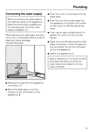 Page 79Connecting the water supply
When connecting the water pipe to
the solenoid valve of the appliance,
follow the instructions supplied by
the manufacturer of the ice cube
maker installation kit.
When bending the water pipe, be sure
not to kink it, otherwise there is a risk of
leaks and water damage.
Use bending aids.

Remove the cap from the appliance
connection,1.

Bend the water pipe to suit the
location of the connection on the
appliance,2.Push the union nut and seal onto the
water pipe.
Push the end...