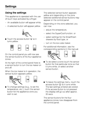 Page 10Using the settings
This appliance is operated with the use
of touch keys activated by a finger.
–An available button will appear white.
–A selected button will appear yellow.
Touch the access button soit
turns yellow.
On the control panel you will now see
the sensor buttons of the four appliance
zones.
At the right of the control panel there is
a sensor button to turn the ice maker on
and off.
When the ice maker is in operation, the
sensor button appears yellow.

To change settings (e.g., to set the...