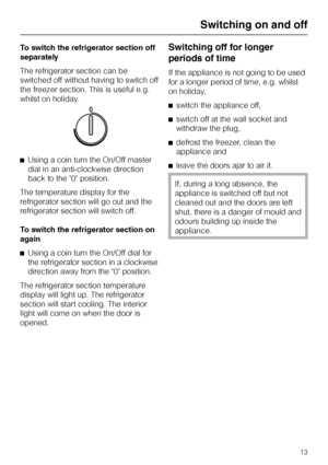 Page 13To switch the refrigerator section off
separately
The refrigerator section can be
switched off without having to switch off
the freezer section. This is useful e.g.
whilst on holiday.
^Using a coin turn the On/Off master
dial in an anti-clockwise direction
back to the 0 position.
The temperature display for the
refrigerator section will go out and the
refrigerator section will switch off.
To switch the refrigerator section on
again
^Using a coin turn the On/Off dial for
the refrigerator section in a...