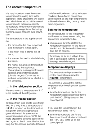 Page 14It is very important to set the correct
temperature for storing food in the
appliance. Micro-organisms will cause
food which is not stored at the correct
temperature to deteriorate rapidly.
Temperature influences the growth rate
of these micro-organisms. Reducing
the temperature reduces their growth
rate.
The temperature in the appliance will
rise:
–the more often the door is opened
and the longer it is kept open,
–if too much food is stored in it at
once,
– the warmer the food is which is being
put into...