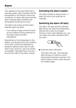 Page 16Your appliance has been fitted with a
warning system which ensures that the
temperature in the freezer cannot rise
unnoticed. An alarm will sound and the
alarm indicator light will flash if the
temperature becomes too warm.
The alarm may sound and the alarm
indicator light may flash,
–if you freeze a large amount of food
at once without having switched on
the Super freeze function
beforehand.
Depending on the temperature in the
freezer, you should check the condition
of the food. If food has defrosted...