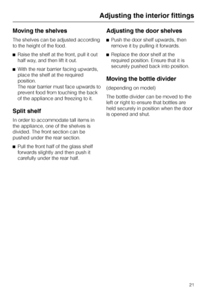 Page 21Moving the shelves
The shelves can be adjusted according
to the height of the food.
^Raise the shelf at the front, pull it out
half way, and then lift it out.
^With the rear barrier facing upwards,
place the shelf at the required
position.
The rear barrier must face upwards to
prevent food from touching the back
of the appliance and freezing to it.
Split shelf
In order to accommodate tall items in
the appliance, one of the shelves is
divided. The front section can be
pushed under the rear section.
^Pull...