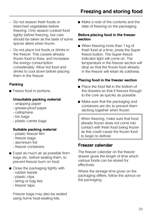 Page 23–Do not season fresh foods or
blanched vegetables before
freezing. Only season cooked food
lightly before freezing, but care
should be taken as the taste of some
spices alters when frozen.
–Do not place hot foods or drinks in
the freezer. This causes already
frozen food to thaw, and increases
the energy consumption
considerably. Allow hot food and
drinks to cool down before placing
them in the freezer.
Packing
^Freeze food in portions.
Unsuitable packing material
- wrapping paper
- grease-proof paper
-...