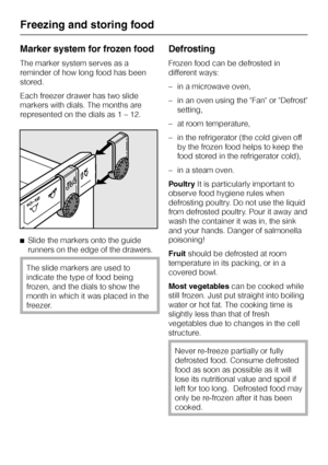 Page 24Marker system for frozen food
The marker system serves as a
reminder of how long food has been
stored.
Each freezer drawer has two slide
markers with dials. The months are
represented on the dials as 1 – 12.
^Slide the markers onto the guide
runners on the edge of the drawers.
The slide markers are used to
indicate the type of food being
frozen, and the dials to show the
month in which it was placed in the
freezer.
Defrosting
Frozen food can be defrosted in
different ways:
–in a microwave oven,
–in an...