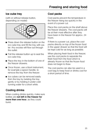 Page 25Ice cube tray
(with or without release button,
depending on model)
^Press down the release button on the
ice cube tray and fill the tray with wa
-
ter. Any excess will flow out through
the outlet.
^Pull the release button up to seal the
ice cube tray.
^Place the tray in the bottom of one of
the freezer drawers.
^Once frozen, use a blunt instrument,
for example a spoon handle, to
remove the tray from the freezer.
^Ice cubes can be removed easily
from the tray by twisting the tray
gently or by holding it...