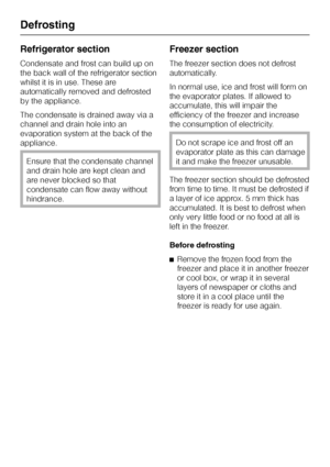 Page 26Refrigerator section
Condensate and frost can build up on
the back wall of the refrigerator section
whilst it is in use. These are
automatically removed and defrosted
by the appliance.
The condensate is drained away via a
channel and drain hole into an
evaporation system at the back of the
appliance.
Ensure that the condensate channel
and drain hole are kept clean and
are never blocked so that
condensate can flow away without
hindrance.
Freezer section
The freezer section does not defrost
automatically....