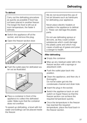 Page 27To defrost
Carry out the defrosting procedure
as quickly as possible if food has
not been placed in another freezer.
The longer the food is left out at
room temperature, the faster it
defrosts.
^Switch the appliance off at the
socket, and remove the plug.
^Open the freezer section door.
^Push the outlet pipe for defrosted wa-
ter out as illustrated.
^
Place a container in front of the
appliance to collect the defrosted
water. Make sure that the container
does not overflow.
To speed up defrosting, a bowl...