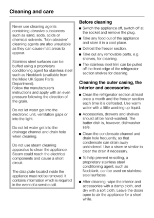 Page 28Never use cleaning agents
containing abrasive substances
such as sand, soda, acids or
chemical solvents. Non-abrasive
cleaning agents are also unsuitable
as they can cause matt areas to
appear.
Stainless steel surfaces can be
buffed using a proprietary
conditioning agent for stainless steel
such as Neoblank (available from
the Miele UK Spare Parts
Department).
Follow the manufacturer’s
instructions and apply with an even
pressure following the direction of
the grain.
Do not let water get into the...