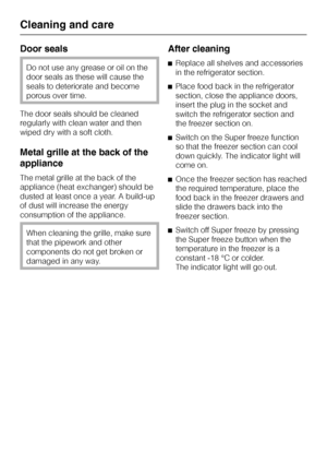 Page 30Door seals
Do not use any grease or oil on the
door seals as these will cause the
seals to deteriorate and become
porous over time.
The door seals should be cleaned
regularly with clean water and then
wiped dry with a soft cloth.
Metal grille at the back of the
appliance
The metal grille at the back of the
appliance (heat exchanger) should be
dusted at least once a year. A build-up
of dust will increase the energy
consumption of the appliance.
When cleaning the grille, make sure
that the pipework and...
