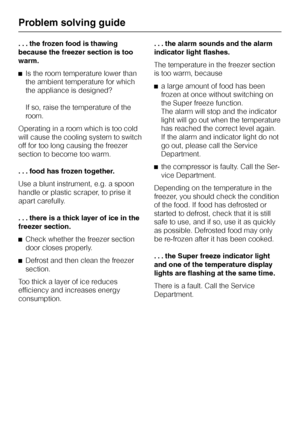 Page 32. . . the frozen food is thawing
because the freezer section is too
warm.
^Is the room temperature lower than
the ambient temperature for which
the appliance is designed?
If so, raise the temperature of the
room.
Operating in a room which is too cold
will cause the cooling system to switch
off for too long causing the freezer
section to become too warm.
...food has frozen together.
Use a blunt instrument, e.g. a spoon
handle or plastic scraper, to prise it
apart carefully.
. . . there is a thick layer of...