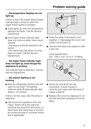 Page 33. . . the temperature displays do not
light up.
Check to see if the Super freeze button
indicator light comes on when the
Super freeze button is pressed.
^If this lights up, then the temperature
displays are faulty. Call the Service
Department.
^If the Super freeze indicator light
does not come on either, then check
whether
- the plug is correctly inserted in the
socket.
- the mains fuse has blown. If it has
there is a fault. Call the Service
Department.
. . . the Super freeze indicator light
does not...