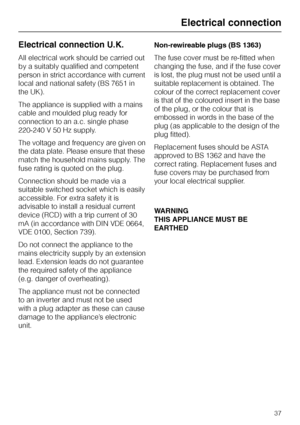 Page 37Electrical connection U.K.
All electrical work should be carried out
by a suitably qualified and competent
person in strict accordance with current
local and national safety (BS 7651 in
the UK).
The appliance is supplied with a mains
cable and moulded plug ready for
connection to an a.c. single phase
220-240 V 50 Hz supply.
The voltage and frequency are given on
the data plate. Please ensure that these
match the household mains supply. The
fuse rating is quoted on the plug.
Connection should be made via...