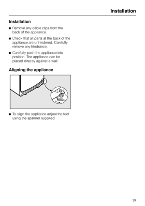 Page 39Installation
^Remove any cable clips from the
back of the appliance.
^Check that all parts at the back of the
appliance are unhindered. Carefully
remove any hindrance.
^Carefully push the appliance into
position. The appliance can be
placed directly against a wall.
Aligning the appliance
^To align the appliance adjust the feet
using the spanner supplied.
Installation
39
 