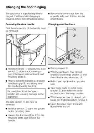 Page 40The appliance is supplied right hand
hinged. If left hand door hinging is
required, follow the instructions below.
Removing the door handle:
First the side section of the handle must
be removed:
^Pull door handleatowards you. Side
sectionbslides back, creating a
gapdbetween side sectionband
mounting platec.
^
Place a suitable object (e.g. a spoon
handle) in gapd, and slowly lever
the handle towards the door.
Be careful not to let the spoon
handle slip, causing damage to the
appliance.
The side...