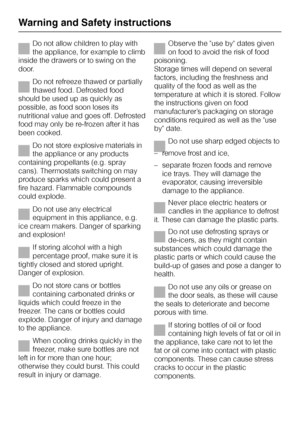 Page 8Do not allow children to play with
the appliance, for example to climb
inside the drawers or to swing on the
door.
Do not refreeze thawed or partially
thawed food. Defrosted food
should be used up as quickly as
possible, as food soon loses its
nutritional value and goes off. Defrosted
food may only be re-frozen after it has
been cooked.
Do not store explosive materials in
the appliance or any products
containing propellants (e.g. spray
cans). Thermostats switching on may
produce sparks which could...