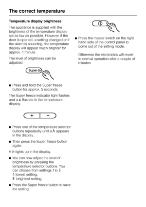 Page 20Temperature display brightness
The appliance is supplied with the
brightness of the temperature display
set as low as possible. However, if the
door is opened, a setting changed or if
the alarm is sounding, the temperature
display will appear much brighter for
approx. 1 minute.
The level of brightness can be
adjusted:
^Press and hold the Super freeze
button for approx. 5 seconds.
The Super freeze indicator light flashes
and a
;flashes in the temperature
display.
^
Press one of the temperature selector...