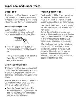 Page 22Super cool
The Super cool function can be used to
rapidly reduce the temperature in the
refrigerator section to its lowest setting
(depending on the room temperature).
Switching on Super cool
Super cool is particularly
recommended for faster chilling of
large amounts of fresh food or drink.
^Press the Super cool button, the
Super cool indicator light will come
on.
The appliance works at full power to
lower the temperature in the
refrigerator section.
Switching off Super cool
The Super cool function...