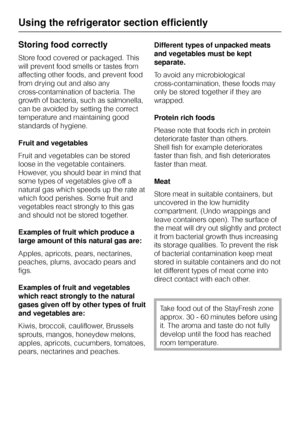 Page 26Storing food correctly
Store food covered or packaged. This
will prevent food smells or tastes from
affecting other foods, and prevent food
from drying out and also any
cross-contamination of bacteria. The
growth of bacteria, such as salmonella,
can be avoided by setting the correct
temperature and maintaining good
standards of hygiene.
Fruit and vegetables
Fruit and vegetables can be stored
loose in the vegetable containers.
However, you should bear in mind that
some types of vegetables give off a...