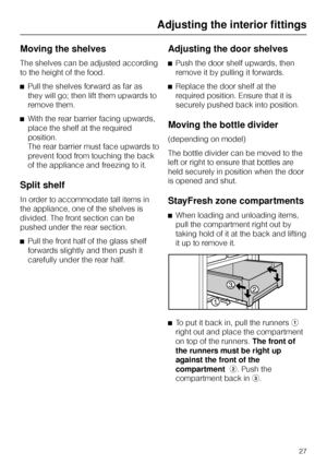 Page 27Moving the shelves
The shelves can be adjusted according
to the height of the food.
^Pull the shelves forward as far as
they will go; then lift them upwards to
remove them.
^With the rear barrier facing upwards,
place the shelf at the required
position.
The rear barrier must face upwards to
prevent food from touching the back
of the appliance and freezing to it.
Split shelf
In order to accommodate tall items in
the appliance, one of the shelves is
divided. The front section can be
pushed under the rear...