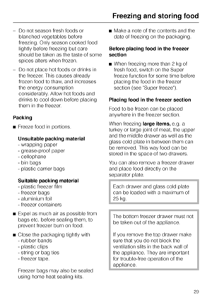 Page 29–Do not season fresh foods or
blanched vegetables before
freezing. Only season cooked food
lightly before freezing but care
should be taken as the taste of some
spices alters when frozen.
–Do not place hot foods or drinks in
the freezer. This causes already
frozen food to thaw, and increases
the energy consumption
considerably. Allow hot foods and
drinks to cool down before placing
them in the freezer.
Packing
^Freeze food in portions.
Unsuitable packing material
- wrapping paper
- grease-proof paper
-...