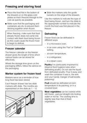 Page 30^Place the food flat in the bottom of
the drawers or on the glass cold
plates so that it freezes through to the
core as quickly as possible.
^Make sure that the packaging and
containers are dry to prevent them
sticking together when frozen.
When freezing, make sure that food
already frozen does not come into
contact with fresh food being frozen
as this could cause the frozen food
to begin to defrost.
Freezer calendar
The freezer calendar on the freezer
drawer gives the length of time which
various foods...