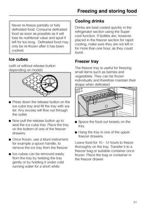 Page 31Never re-freeze partially or fully
defrosted food. Consume defrosted
food as soon as possible as it will
lose its nutritional value and spoil if
left for too long.  Defrosted food may
only be re-frozen after it has been
cooked.
Ice cubes
(with or without release button
depending on model)
^Press down the release button on the
ice cube tray and fill the tray with wa-
ter. Any excess will flow out through
the outlet.
^Now pull the release button up to
seal the ice cube tray. Place the tray
on the bottom of...