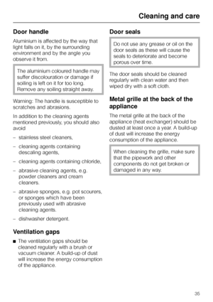 Page 35Door handle
Aluminium is affected by the way that
light falls on it, by the surrounding
environment and by the angle you
observe it from.
The aluminium coloured handle may
suffer discolouration or damage if
soiling is left on it for too long.
Remove any soiling straight away.
Warning: The handle is susceptible to
scratches and abrasions.
In addition to the cleaning agents
mentioned previously, you should also
avoid
– stainless steel cleaners,
– cleaning agents containing
descaling agents,
– cleaning...