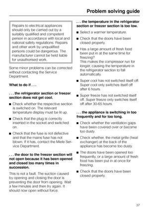 Page 37Repairs to electrical appliances
should only be carried out by a
suitably qualified and competent
person in accordance with local and
national safety regulations. Repairs
and other work by unqualified
persons could be dangerous. The
manufacturer cannot be held liable
for unauthorised work.
Some minor problems can be corrected
without contacting the Service
Department.
What to do if . . .
. . . the refrigerator section or freezer
section does not get cool.
^Check whether the respective section
is switched...