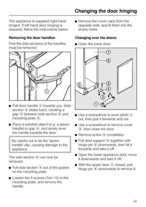 Page 45The appliance is supplied right-hand
hinged. If left hand door hinging is
required, follow the instructions below.
Removing the door handles:
First the side sections of the handles
must be removed:
^Pull door handleatowards you. Side
sectionbslides back, creating a
gapdbetween side sectionband
mounting platec.
^
Place a suitable object (e.g. a spoon
handle) in gapd, and slowly lever
the handle towards the door.
Be careful not to let the spoon
handle slip, causing damage to the
appliance.
The side...