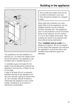 Page 49The appliance can be installed in a
kitchen run. To match the height of the
rest of the kitchen, the appliance can
be fitted with a suitable top boxa.
A ventilation gap of at least 50 mm
depth must be allowed for behind the
appliance and top box, if fitted, for air
to circulate.
A gap of at least 40 mm is required
between the top of the appliance (or
top box) and the ceiling to ensure that
air can circulate without hindrance.
Otherwise the appliance has to work
harder, resulting in an increase in...