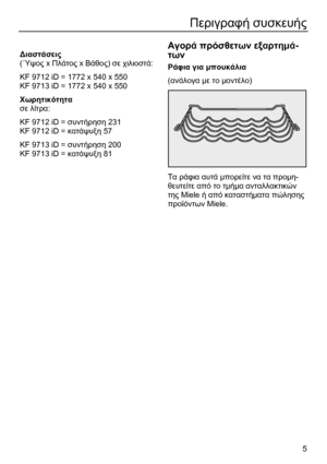Page 5
 5 
Περιγραφή συσκευής  
 
 
∆ιαστάσεις  
( ΄Υψος  x Πλάτος  x Βάθος ) σε  χιλιοστά : 
Κ F 9712 iD = 1772 x 540 x 550 
KF 9713 iD = 1772 x 540 x 550 
Χωρητικότητα  
σε  λίτρα : 
Κ F 9712 iD =  συντήρηση 231 
Κ F 9712 iD =  κατάψυξη 57 
KF 9713 iD =  συντήρηση 200 
KF 9713 iD =  κατάψυξη 81   
  
Αγορά
 πρόσθετων  εξαρτη µά -
των  
Ράφια  για  µπουκάλια   
( ανάλογα  µε το  µοντέλο ) 
 
Τα  ράφια  αυτά  µπορείτε  να  τα  προ µη-
θευτείτε  από  το  τ µ ήµ α  ανταλλακτικών  
της  Miele  ή από  καταστή µατα...