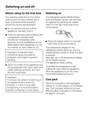 Page 14Before using for the first time
The stainless steel trim to the interior
shelves and the door shelves has a
layer of protective foil to prevent
scratching during transportation.
^Do not remove this foil until the
appliance has been built in.
^Treat the stainless steel surfaces with
a proprietary stainless steel
conditioner immediately after
removing the foil (available from the
Miele Spare Parts department or via
the internet on www.miele.co.uk).
Important! A stainless steel
conditioner gives long...