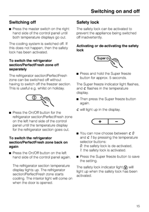 Page 15Switching off
^Press the master switch on the right
hand side of the control panel until
both temperature displays go out.
The cooling system is switched off. If
this does not happen, then the safety
lock has been activated.
To switch the refrigerator
section/PerfectFresh zone off
separately
The refrigerator section/PerfectFresh
zone can be switched off without
having to switch off the freezer section.
This is useful e.g. whilst on holiday.
^Press the On/Off button for the
refrigerator...