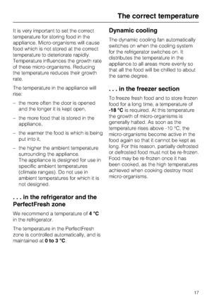 Page 17It is very important to set the correct
temperature for storing food in the
appliance. Micro-organisms will cause
food which is not stored at the correct
temperature to deteriorate rapidly.
Temperature influences the growth rate
of these micro-organisms. Reducing
the temperature reduces their growth
rate.
The temperature in the appliance will
rise:
–the more often the door is opened
and the longer it is kept open,
– the more food that is stored in the
appliance,
– the warmer the food is which is being...