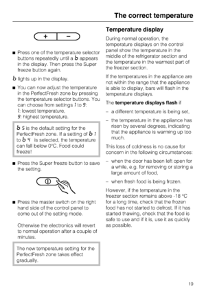 Page 19^Press one of the temperature selector
buttons repeatedly until a
=appears
in the display. Then press the Super
freeze button again.
=lights up in the display.
^You can now adjust the temperature
in the PerfectFresh zone by pressing
the temperature selector buttons. You
can choose from settings1to9:
1: lowest temperature,
9: highest temperature.
=5is the default setting for the
PerfectFresh zone. If a setting of
=1
to
=4is selected, the temperature
can fall below 0°C. Food could
freeze!
^Press the Super...