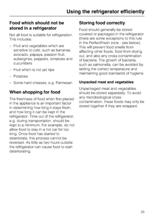 Page 25Food which should not be
stored in a refrigerator
Not all food is suitable for refrigeration.
This includes:
–Fruit and vegetables which are
sensitive to cold, such as bananas,
avocado, papaya, passion fruit,
aubergines, peppers, tomatoes and
cucumbers
–Fruit which is not yet ripe
–Potatoes
–Some hard cheeses, e.g. Parmesan
When shopping for food
The freshness of food when first placed
in the appliance is an important factor
in determining how long it stays fresh,
and how long it can be kept in the...