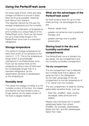 Page 26For every type of food, there are ideal
storage conditions to ensure it stays
fresh as long as possible, retaining
both flavour and vitamins.
The important factors for this are the
storage temperature and the humidity.
The correct combination of temperature
and humidity is a unique feature of the
PerfectFresh zone. Food can be stored
for up to three times longer in the
PerfectFresh zone than in a standard
refrigerator.
Storage temperature
The optimum storage temperature for
fresh food which is not...