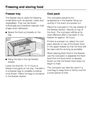 Page 34Freezer tray
The freezer tray is useful for freezing
small items such as berries, herbs and
vegetables. They can be frozen
individually and therefore maintain their
shape when defrosted.
^Space the food out loosely on the
tray.
^Hang the tray in the top freezer
drawer.
Leave the food for 10-12 hours to
freeze thoroughly on the tray. Transfer it
to a freezer bag or suitable container
once frozen. Place the bag or container
in the freezer drawer.
Cool pack
The cool pack prevents the
temperature in the...