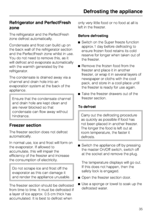 Page 35Refrigerator and PerfectFresh
zone
The refrigerator and the PerfectFresh
zone defrost automatically.
Condensate and frost can build up on
the back wall of the refrigerator section
and the PerfectFresh zone whilst in use.
You do not need to remove this, as it
will defrost and evaporate automatically
with the warmth generated by the
refrigerator.
The condensate is drained away via a
channel and drain hole into an
evaporation system at the back of the
appliance.
Ensure that the condensate channel
and drain...