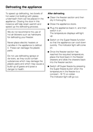 Page 36To speed up defrosting, two bowls of
hot water (not boiling) with plates
underneath them can be placed in the
appliance. Closing the door in this
instance will help retain warmth and
speed up the defrosting process.
We do not recommend the use of
hot air blowers such as hairdryers
for defrosting your freezer.
Never place electric heaters or
candles in the appliance to defrost
it. These can damage the plastic
parts.
Do not use defrosting sprays or
de-icers, as they could contain
substances which may...