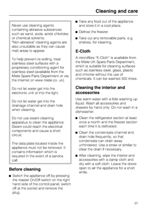 Page 37Never use cleaning agents
containing abrasive substances
such as sand, soda, acids chlorides
or chemical solvents.
Non-abrasive cleaning agents are
also unsuitable as they can cause
matt areas to appear.
To help prevent re-soiling, treat
stainless steel surfaces with a
proprietary conditioning agent for
stainless steel (available from the
Miele Spare Parts Department or via
the internet on www.miele.co. uk).
Do not let water get into the
electronic unit or into the light.
Do not let water get into the...