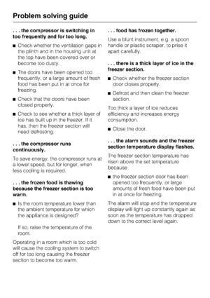 Page 40. . . the compressor is switching in
too frequently and for too long.
^Check whether the ventilation gaps in
the plinth and in the housing unit at
the top have been covered over or
become too dusty.
^The doors have been opened too
frequently, or a large amount of fresh
food has been put in at once for
freezing.
^Check that the doors have been
closed properly.
^Check to see whether a thick layer of
ice has built up in the freezer. If it
has, then the freezer section will
need defrosting.
. . . the...
