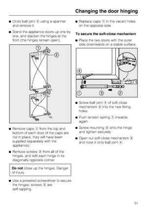 Page 51^Undo ball jointdusing a spanner
and remove it.
^Stand the appliance doors up one by
one, and slacken the hinges at the
front (the hinges remain open).
^
Remove capsafrom the top and
bottom of each door (if the caps are
not in place, they will have been
supplied separately with the
appliance).
^
Remove screwsbfrom all of the
hinges, and refit each hinge in its
diagonally opposite corner.
Do notclose up the hinges. Danger
of injury.
^
Use a powered screwdriver to secure
the hinges; screwsbare...